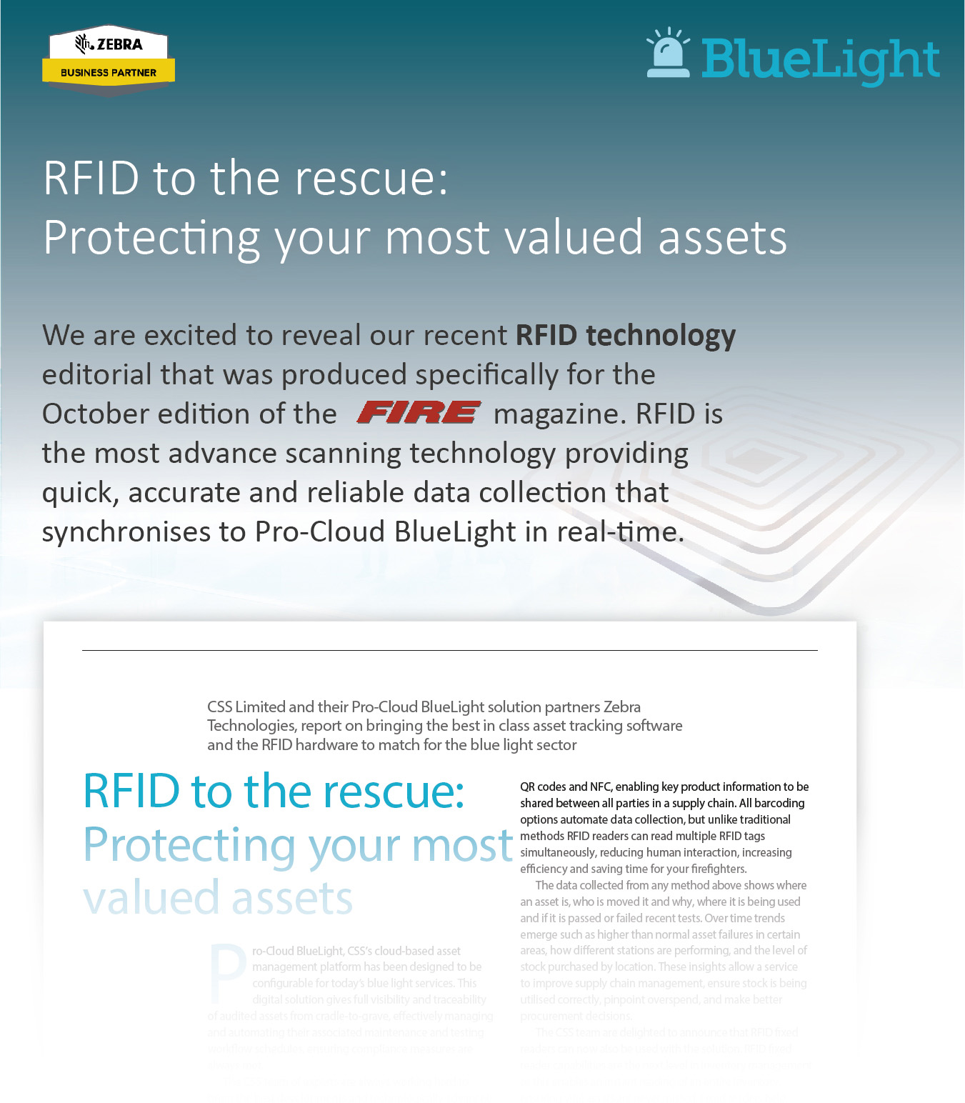 We are excited to reveal our recent RFID technology editorial that was produced specifically for the October edition of the FIRE magazine. RFID is the most advanced scanning technology providing quick, accurate and reliable data collection that synchronises to Pro-Cloud BlueLight in real-time. 'CSS Limited and their Pro-Cloud BlueLight solution partners Zebra Technologies, report on bringing the best in class asset tracking software and the RFID hardware to match for the blue light sector. RFID to the rescue: Protecting your most valued assets'